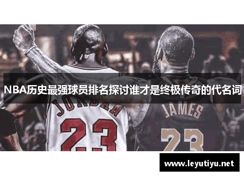 NBA历史最强球员排名探讨谁才是终极传奇的代名词