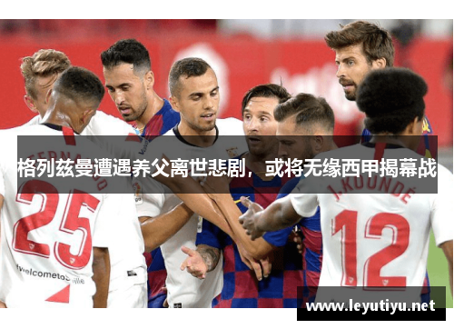 格列兹曼遭遇养父离世悲剧，或将无缘西甲揭幕战