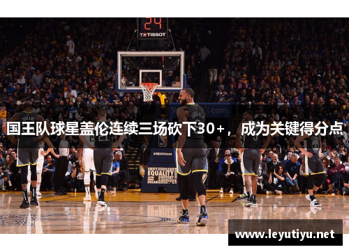 国王队球星盖伦连续三场砍下30+，成为关键得分点